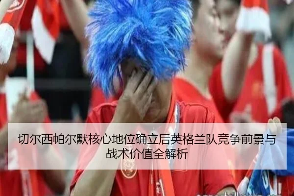 切尔西帕尔默核心地位确立后英格兰队竞争前景与战术价值全解析