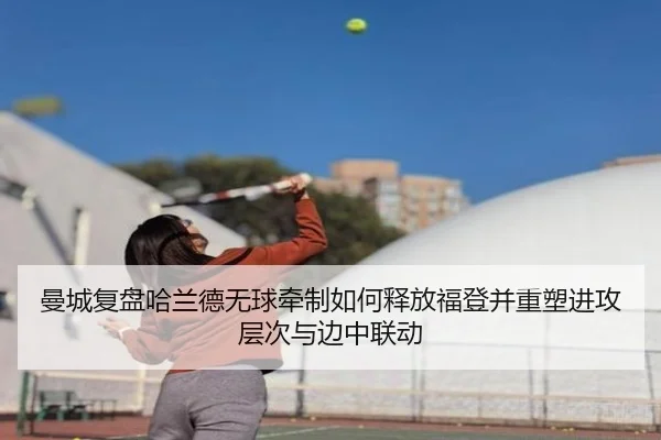 曼城复盘哈兰德无球牵制如何释放福登并重塑进攻层次与边中联动