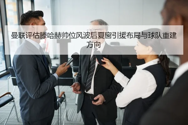 曼联评估滕哈赫帅位风波后夏窗引援布局与球队重建方向