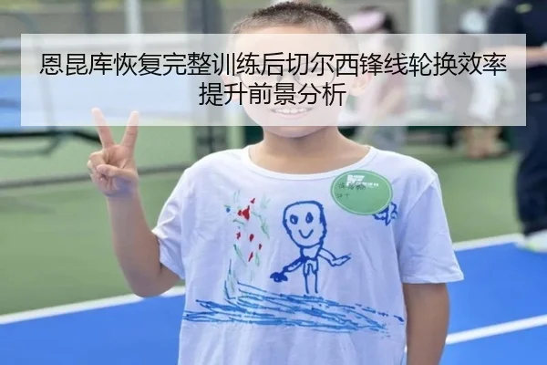 恩昆库恢复完整训练后切尔西锋线轮换效率提升前景分析